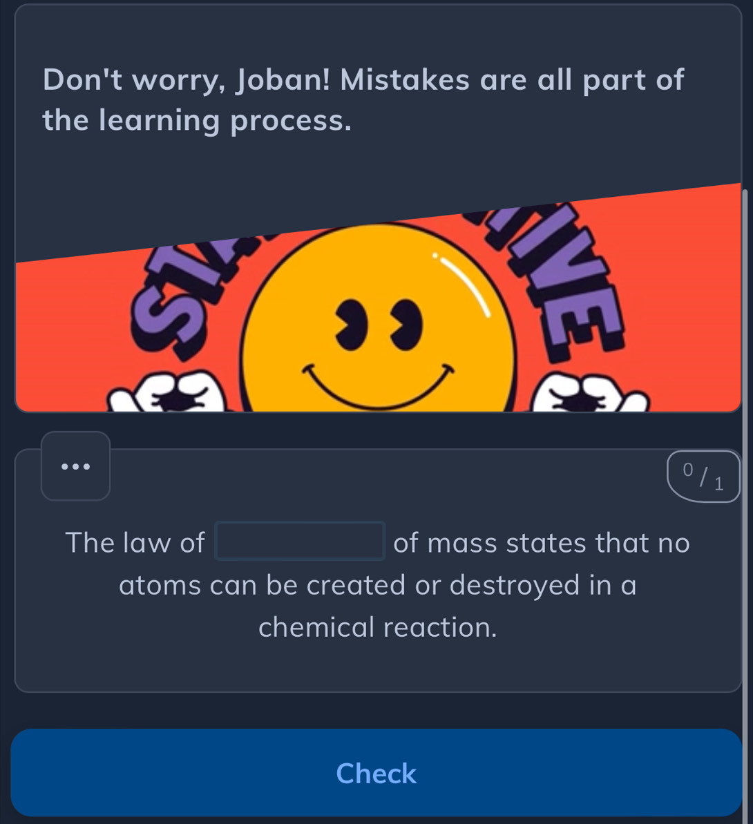 Don't worry, Joban! Mistakes are all part of 
the learning process. 
1 
The law of PM= □ /□   of mass states that no 
atoms can be created or destroyed in a 
chemical reaction. 
Check