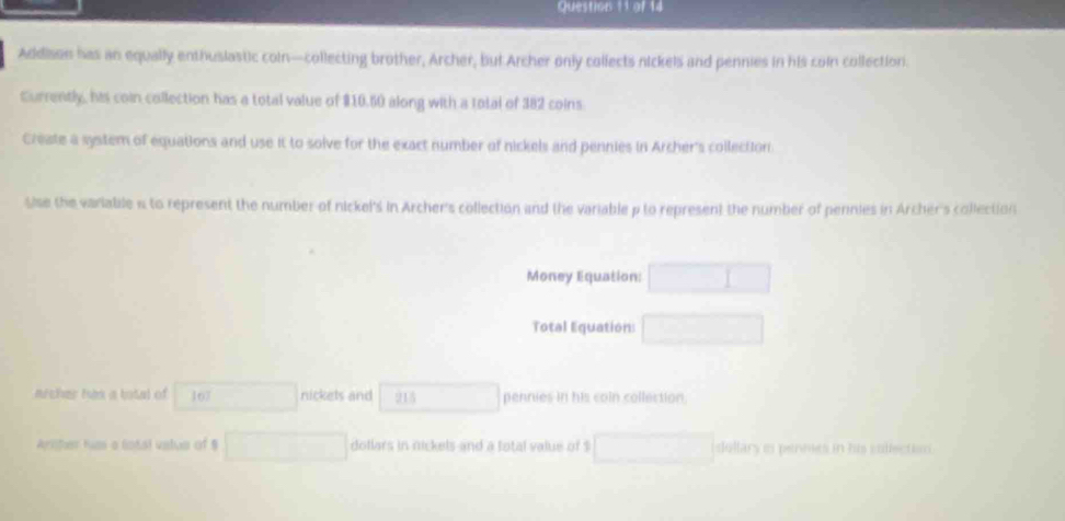 Addison has an equally enthuslastic coin—collecting brother, Archer, but Archer only collects nickels and pennies in his coln collection. 
Currently, his coin collection has a total value of $10.50 along with a total of 382 coins 
Create a system of equations and use it to solve for the exact number of nickels and pennies in Archer's collection 
Sise the variable i to represent the number of nickel's in Archer's collection and the variable p to represent the number of pennies in Archer's collection 
Money Equation: □ 
Total Equation: □ 
archer has a total of 167 □ nickets and 915 □ pennies in his coln collection. 
Arliher hu a Gotal value of $ □ dollars in nickels and a total value of $ □ dollary is penmes in his collection.