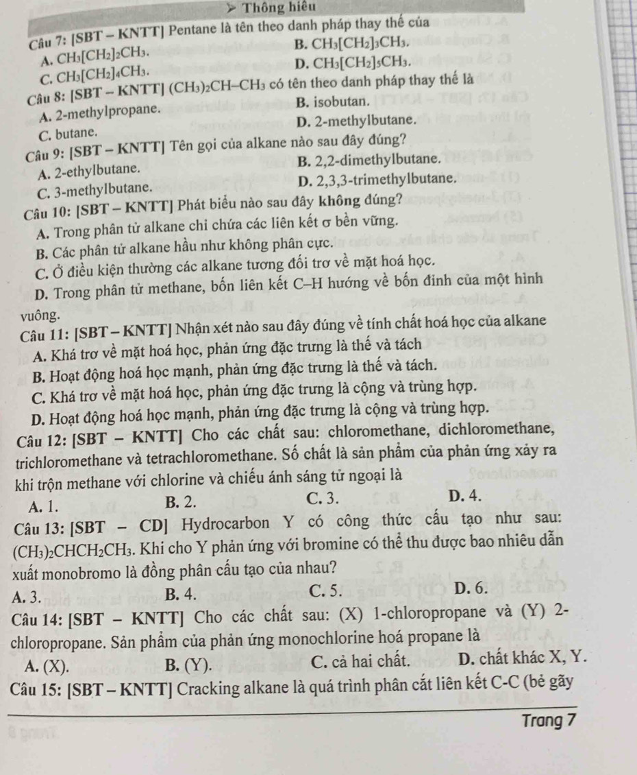 Thông hiệu
Câu 7: /SBT * - KNTTJ Pentane là tên theo danh pháp thay thế của
A. CH_3[CH_2]_2CH_3.
B. CH_3[CH_2]_3CH_3.
C. CH_3[CH_2]_4CH_3.
D. CH_3[CH_2]_5CH_3.
Câu 8:[SBT-KNTT](CH_3)_2CH-CH_3 có tên theo danh pháp thay thế là
B. isobutan.
A. 2-methy1propane.
C. butane. D. 2-methylbutane.
Câu 9:[SBT- KNTT] Tên gọi của alkane nào sau đây đúng?
A. 2-ethylbutane. B. 2,2-dimethylbutane.
C. 3-methylbutane. D. 2,3,3-trimethylbutane.
Câu 10: [SBT - KNTT] Phát biểu nào sau đây không đúng?
A. Trong phân tử alkane chi chứa các liên kết σ bền vững.
B. Các phân tử alkane hầu như không phân cực.
C. Ở điều kiện thường các alkane tương đối trơ về mặt hoá học.
D. Trong phân tử methane, bốn liên kết C-H hướng về bốn đinh của một hình
vuông.
Câu 11: [SBT - KNTT] Nhận xét nào sau đây đúng về tính chất hoá học của alkane
A. Khá trơ về mặt hoá học, phản ứng đặc trưng là thế và tách
B. Hoạt động hoá học mạnh, phản ứng đặc trưng là thế và tách.
C. Khá trơ về mặt hoá học, phản ứng đặc trưng là cộng và trùng hợp.
D. Hoạt động hoá học mạnh, phản ứng đặc trưng là cộng và trùng hợp.
Câu 12: [SBT - KNTT] Cho các chất sau: chloromethane, dichloromethane,
trichloromethane và tetrachloromethane. Số chất là sản phẩm của phản ứng xảy ra
khi trộn methane với chlorine và chiếu ánh sáng tử ngoại là
A. 1. B. 2. C. 3.
D. 4.
Câu 13: [SBT - CD] Hydrocarbon Y có công thức cấu tạo như sau:
(CH₃)₂CHCH I_2CH 3. Khi cho Y phản ứng với bromine có thể thu được bao nhiêu dẫn
xuất monobromo là đồng phân cấu tạo của nhau?
A. 3. B. 4. C. 5. D. 6.
Câu 14: [SBT - KNTT] Cho các chất sau: (X) 1-chloropropane và (Y) 2-
chloropropane. Sản phẩm của phản ứng monochlorine hoá propane là
A. (X). B. (Y). C. cả hai chất. D. chất khác X, Y.
Câu 15: [SBT - KNTT] Cracking alkane là quá trình phân cắt liên kết C-C (bẻ gãy
Trang 7