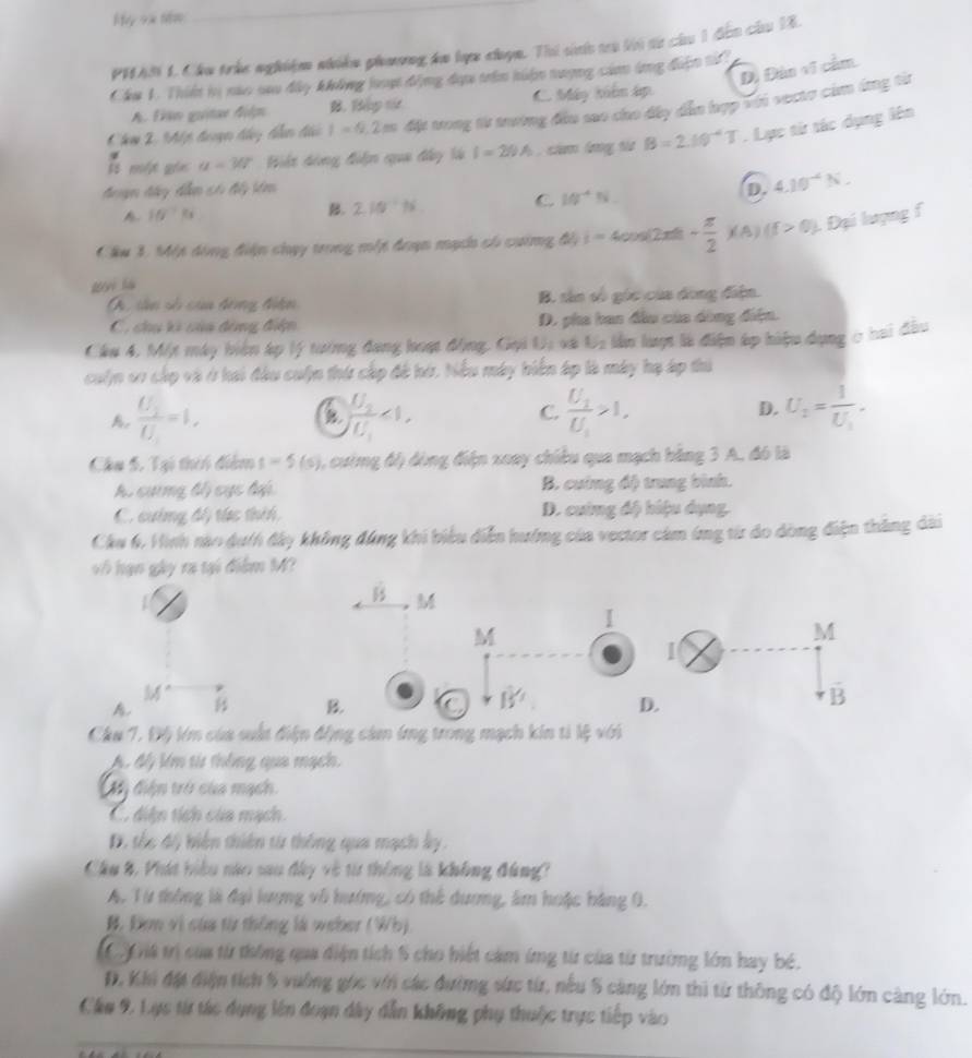 My 9x 1क
_
PHAN 1. Cáu trúc nghiệm nhiệm phương km lực cọn. Thi sh c li từ củ 1 đến củu 18.
D. Đân vĩ cầm.
Cầu 1. Thiế lị nào sao đây không loợt động đựu trên hiện tượng cảm ứng điện tử
A. Đên guitar điệ B. Bập t C. Máy kiên áp
Che 2, Mp đượ ty ham đải I=0.2m đặt trong từ trường đầu sao cho đây dầu hợp Với vecte cảm ứng từ
lt một gố a=30° Biệt dóng điện qua đây là I=29A cha lưg ta B=2.10^(-4)T. Lực từ tác dụng lên
z
đongm đày đễm có đấy bêm D. 4.10^(-4)N.
A FG^(-1)Fs
B. 2.10^(-1)N C 10^(-4)N
Cầu 3, Một dóng điện chụy trong một đoạn mạc có cường đây i=400s 2x - π /2 x(A)(f>0) Đại lượng f
wi là
A  sân số của đóng điện B. sân số góc của dong điện.
C. chu ki của động điện D. pha ban đầu của dòng điện.
Cầu 4, Một máy biện áp lý tướng đang hoạt động. Gọi Uị xã U_2 lần lượt là điện áp hiệu dụng c hai đầu
cuộn cr cáp và ở hai đầu cuộn thứ cáp đề hứ. Nếu máy hiến áp là máy hạ áp thủ
A. frac U_2U_1=1, frac U_2U_1<1, C. frac U_1U_1>1, D. U_2=frac 1U_1.
B.
Chu 5. Tại thên điểm s=5(s) 6, cưing độ đòng điện xoay chiều qua mạch bằng 3 A, đó là
A. cương đổ cực đại B. cường độ trung bình.
C. cường đổ túc thêh, D. cuing độ hiệu dụng.
Chu 6. Hình nào duth đây không đúng khi biểu diễn hướng của vector cảm ứng từ do dòng điện thắng dài
vô hạn gày ra tại điểm M?
B M
I
M
M
M°
vector B
A.
B. C B' D. D
Chu 7. Độ lm của suất điện động cảm ứng trong mạch kin ti lệ với
A. độ lớm từ thông qua mạch.
Mỹ điện trở của mạch.
C. diện tích của mạch.
D. tốc độ biện thiên từ thông qua mạch ky.
Cầu 8, Phát hiểu nào sau đây về từ thông là không đùng?
A. Từ thông là đại lượng vô hướng, có thể dương, âm huặc bàng 0.
B. Đơm vì của từ thông là weber (Wb)
9 Gi4 trị của từ thông qua điện tích 5 cho biết cảm ứng từ của từ trường lớn hay bé.
D, Khi đặt điện tích 5 vường gọc vớn các đường sức từ, nếu 5 càng lớn thì từ thông có độ lớn càng lớn.
Cầu 9. Lực từ tác dụng lên đoạn dây dẫn không phụ thuộc trực tiếp vào