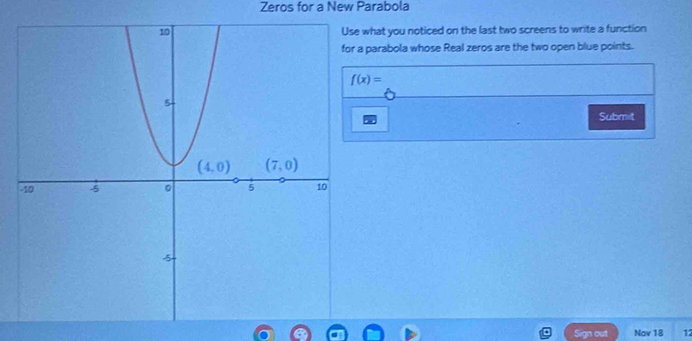 Zeros for a New Parabola
what you noticed on the last two screens to write a function
parabola whose Real zeros are the two open blue points.
f(x)=
Submit
Sign out Nov 18 12