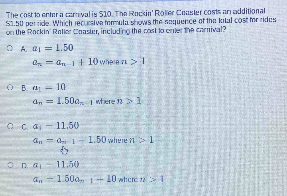 The cost to enter a carnival is $10. The Rockin’ Roller Coaster costs an additional
$1.50 per ride. Which recursive formula shows the sequence of the total cost for rides
on the Rockin' Roller Coaster, including the cost to enter the carnival?
A. a_1=1.50
a_n=a_n-1+10 where n>1
B. a_1=10
a_n=1.50a_n-1 where n>1
C. a_1=11.50
a_n=a_n-1+1.50 where n>1
D. a_1=11.50
a_n=1.50a_n-1+10 where n>1