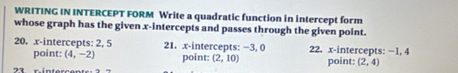 WRITING IN INTERCEPT FORM Write a quadratic function in intercept form 
whose graph has the given x-intercepts and passes through the given point. 
20. x-intercepts: 2, 5 21. x-intercepts: −3, 0 22. x-intercepts: −1, 4
point: (4,-2) point: (2,10) point: (2,4)