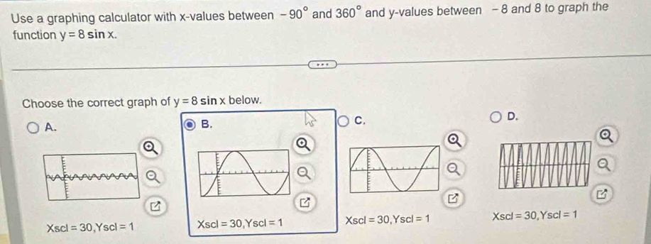 Use a graphing calculator with x -values between -90° and 360° and y -values between - 8 and 8 to graph the
function y=8sin x. 
Choose the correct graph of y=8sin x below.
D.
A.
B.
C.
B
Xs scl =30. Ys scl =1 Xsc =30, Yscl=1 Xscl=30, Yscl=1 Xscl=30, Yscl=1