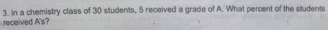 In a chemistry class of 30 students, 5 received a grade of A. What percent of the students 
received A's?