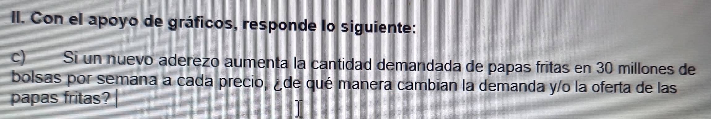 Con el apoyo de gráficos, responde lo siguiente: 
c) Si un nuevo aderezo aumenta la cantidad demandada de papas fritas en 30 millones de 
bolsas por semana a cada precio, ¿de qué manera cambian la demanda y/o la oferta de las 
papas fritas?