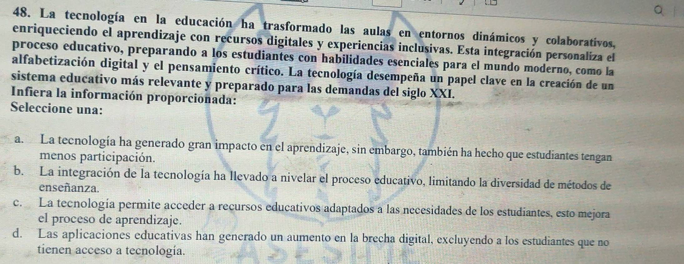 La tecnología en la educación ha trasformado las aulas en entornos dinámicos y colaborativos,
enriqueciendo el aprendizaje con recursos digitales y experiencias inclusivas. Esta integración personaliza el
proceso educativo, preparando a los estudiantes con habilidades esenciales para el mundo moderno, como la
alfabetización digital y el pensamiento crítico. La tecnología desempeña un papel clave en la creación de un
sistema educativo más relevante y preparado para las demandas del siglo XXI.
Infiera la información proporcionada:
Seleccione una:
a. La tecnología ha generado gran impacto en el aprendizaje, sin embargo, también ha hecho que estudiantes tengan
menos participación.
b. La integración de la tecnología ha llevado a nivelar el proceso educativo, limitando la diversidad de métodos de
enseñanza.
c. La tecnología permite acceder a recursos educativos adaptados a las necesidades de los estudiantes, esto mejora
el proceso de aprendizaje.
d. Las aplicaciones educativas han generado un aumento en la brecha digital, excluyendo a los estudiantes que no
tienen acceso a tecnología.