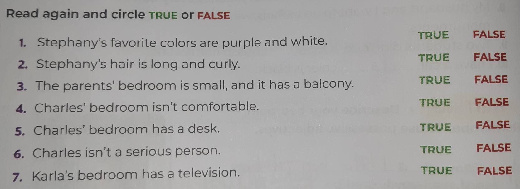 Read again and circle TRUE or FALSE
TRUE FALSE
1. Stephany's favorite colors are purple and white.
2. Stephany's hair is long and curly. TRUE FALSE
3. The parents’ bedroom is small, and it has a balcony.
TRUE£ FALSE
4. Charles’ bedroom isn’t comfortable.
TRUE FALSE
5. Charles' bedroom has a desk. TRUE FALSE
6. Charles isn’t a serious person. TRUE FALSE
TRUE
7. Karla's bedroom has a television. FALSE