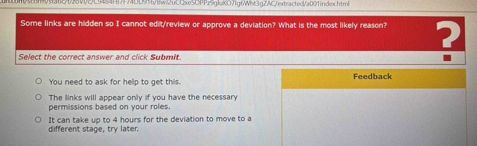 Some links are hidden so I cannot edit/review or approve a deviation? What is the most likely reason?
Select the correct answer and click Submit.
?
Feedback
You need to ask for help to get this.
The links will appear only if you have the necessary
permissions based on your roles.
It can take up to 4 hours for the deviation to move to a
different stage, try later.