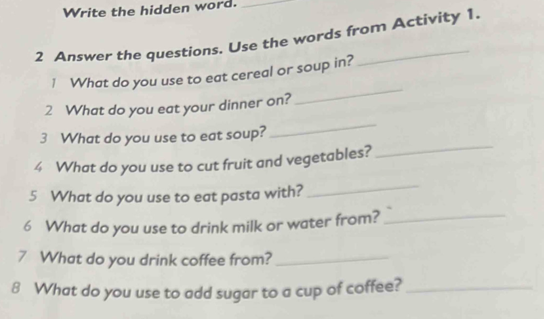 Write the hidden word._ 
2 Answer the questions. Use the words from Activity 1. 
_ 
1 What do you use to eat cereal or soup in? 
_ 
2 What do you eat your dinner on? 
3 What do you use to eat soup? 
4 What do you use to cut fruit and vegetables? 
_ 
5 What do you use to eat pasta with? 
_ 
6 What do you use to drink milk or water from? 
_ 
7 What do you drink coffee from?_ 
8 What do you use to add sugar to a cup of coffee?_