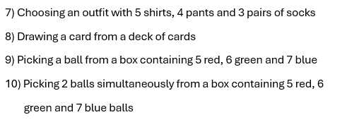 Choosing an outfit with 5 shirts, 4 pants and 3 pairs of socks 
8) Drawing a card from a deck of cards 
9) Picking a ball from a box containing 5 red, 6 green and 7 blue 
10) Picking 2 balls simultaneously from a box containing 5 red, 6
green and 7 blue balls