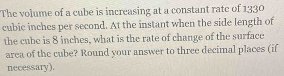 The volume of a cube is increasing at a constant rate of 1330
cubic inches per second. At the instant when the side length of 
the cube is 8 inches, what is the rate of change of the surface 
area of the cube? Round your answer to three decimal places (if 
necessary).