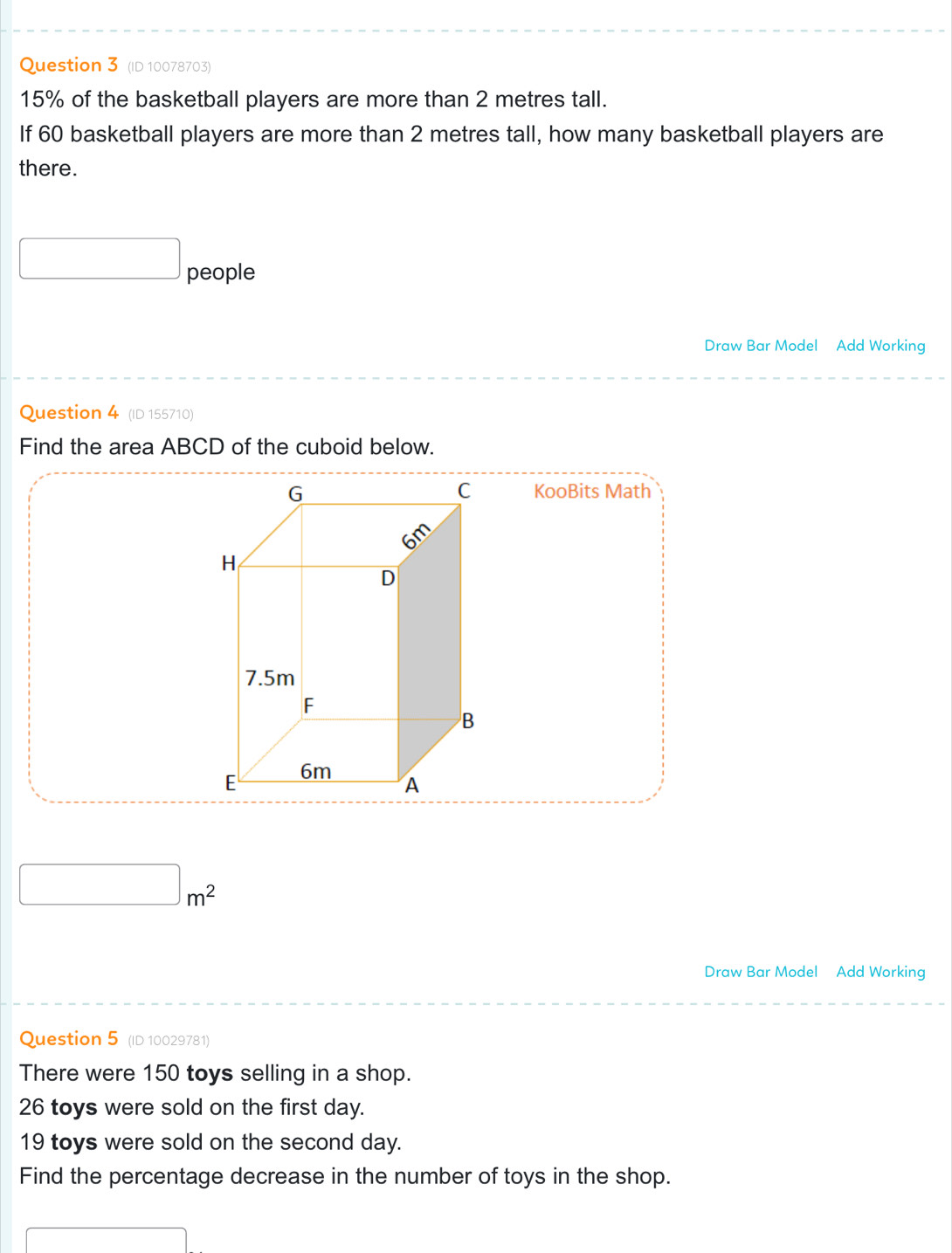 (ID 10078703)
15% of the basketball players are more than 2 metres tall. 
If 60 basketball players are more than 2 metres tall, how many basketball players are 
there. 
□ people 
Draw Bar Model Add Working 
Question 4 (ID 155710) 
Find the area ABCD of the cuboid below. 
KooBits Math
□ m^2
Draw Bar Model Add Working 
Question 5 (ID 10029781) 
There were 150 toys selling in a shop.
26 toys were sold on the first day.
19 toys were sold on the second day. 
Find the percentage decrease in the number of toys in the shop.