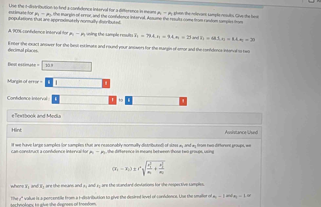 Use the t-distribution to find a confidence interval for a difference in means mu _1-mu _2 given the relevant sample results. Give the best 
estimate for mu _1-mu _2 , the margin of error, and the confidence interval. Assume the results come from random samples from 
populations that are approximately normally distributed. 
A 90% confidence interval for mu _1-mu _2 using the sample results overline x_1=79.4, s_1=9.4, n_1=25 and overline x_2=68.5, s_2=8.4, n_2=20
Enter the exact answer for the best estimate and round your answers for the margin of error and the confidence interval to two 
decimal places. 
Best estimate = 10.9
Margin of error =i□
Confidence interval : i 
! to i ! 
eTextbook and Media 
Hint Assistance Used 
If we have large samples (or samples that are reasonably normally distributed) of sizes n_1 and n_2 from two different groups, we 
can construct a confidence interval for mu _1-mu _2 , the difference in means between those two groups, using
(overline x_1-overline x_2)± t^nsqrt (frac s_1)^2n_1+frac (s_2)^2n_2
where overline x_1 and overline x_2 are the means and s_1 and s_2 are the standard deviations for the respective samples. 
The †* value is a percentile from a t-distribution to give the desired level of confidence. Use the smaller of n_1-1 and n_2-1,or 
technology, to give the degrees of freedom.