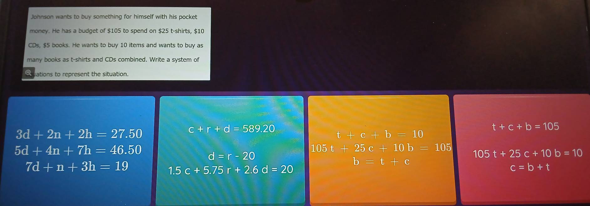 Johnson wants to buy something for himself with his pocket
money. He has a budget of $105 to spend on $25 t-shirts, $10
CDs, $5 books. He wants to buy 10 items and wants to buy as
many books as t-shirts and CDs combined. Write a system of
Quations to represent the situation.
t+c+b=105
3d+2n+2h=27.50
c+r+d=589.20
t+c+b=10
5d+4n+7h=46.50 105 t+25c+10b=105
d=r-20
105t+25c+10b=10
7d+n+3h=19
b=t+c
1.5c+5.75r+2.6d=20
c=b+t