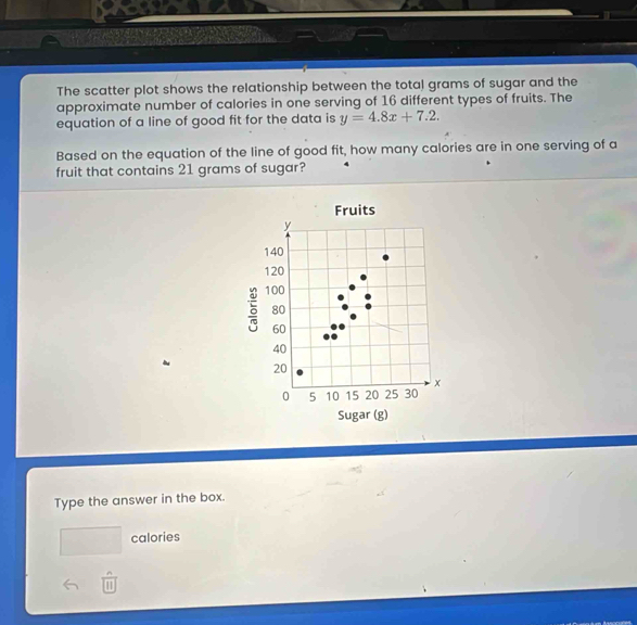 a 
The scatter plot shows the relationship between the total grams of sugar and the 
approximate number of calories in one serving of 16 different types of fruits. The 
equation of a line of good fit for the data is y=4.8x+7.2. 
Based on the equation of the line of good fit, how many calories are in one serving of a 
fruit that contains 21 grams of sugar? 
Fruits
y
140
120
5 100
80
60
40
20
0 5 10 15 20 25 30 x
Sugar (g) 
Type the answer in the box. 
□  calories 
m