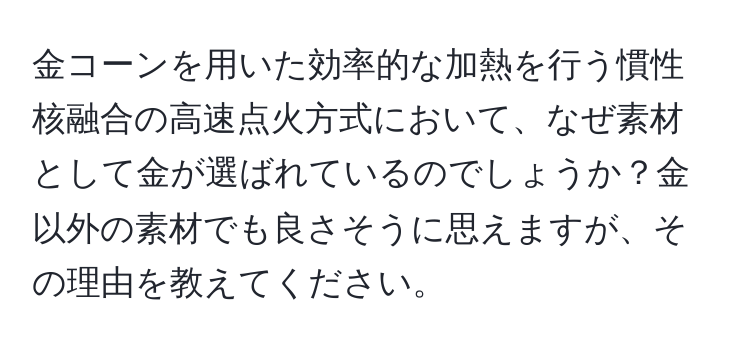 金コーンを用いた効率的な加熱を行う慣性核融合の高速点火方式において、なぜ素材として金が選ばれているのでしょうか？金以外の素材でも良さそうに思えますが、その理由を教えてください。