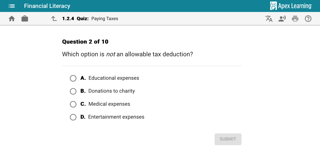 Financial Literacy Apex Learning
1.2.4 Quiz: Paying Taxes
Question 2 of 10
Which option is not an allowable tax deduction?
A. Educational expenses
B. Donations to charity
C. Medical expenses
D. Entertainment expenses
SUBMIT