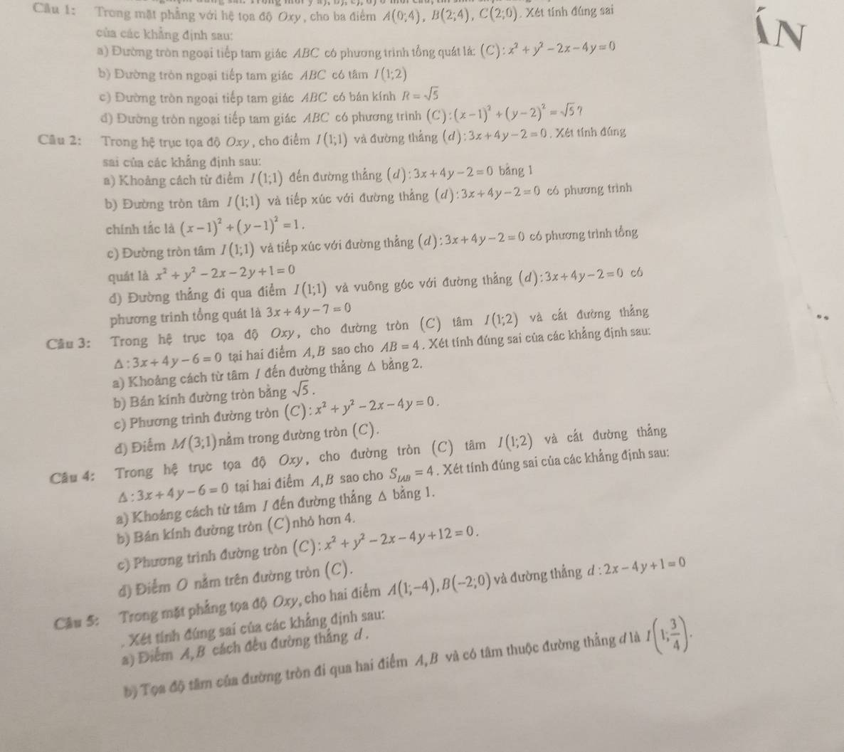 Cầu 1: Trong mặt phẳng với hệ tọa độ Oxy, cho ba điểm A(0;4),B(2;4),C(2;0). Xét tính đúng sai
của các khẳng định sau:
a) Đường tròn ngoại tiếp tam giác ABC có phương trình tổng quát lá: (C) ):x^2+y^2-2x-4y=0
b) Đường tròn ngoại tiếp tam giác ABC có tâm I(1;2)
c) Đường tròn ngoại tiếp tam giác ABC có bán kính R=sqrt(5)
đ) Đường tròn ngoại tiếp tam giác ABC có phương trình (C): (x-1)^2+(y-2)^2=sqrt(5) 7
Câu 2: Trong hệ trục tọa độ Oxy , cho điểm I(1;1) và đường thắng (d) :3x+4y-2=0. Xét tính đúng
sai của các khẳng định sau:
a) Khoảng cách từ điểm I(1;1) đến đường thẳng (d): 3x+4y-2=0 bàng 1
b) Đường tròn tâm I(1;1) và tiếp xúc với đường thẳng (d) ):3x+4y-2=0 có phương trình
chính tắc là (x-1)^2+(y-1)^2=1.
c) Đường tròn tâm I(1;1) và tiếp xúc với đường thẳng (d): 3x+4y-2=0 có phương trình tổng
quát là x^2+y^2-2x-2y+1=0 (d):3x+4y-2=0 có
đ) Đường thẳng đi qua điểm I(1;1) và vuông góc với đường thẳng
phương trinh tổng quát là 3x+4y-7=0
Cầu 3: Trong hệ trục tọa độ Oxy, cho đường tròn (C) tâm I(1;2) và cất đường thắng
△ :3x+4y-6=0 tại hai điểm A, B sao cho AB=4. Xét tính đúng sai của các khẳng định sau:
a) Khoảng cách từ tâm / đến đường thẳng △ b ảng 2.
b) Bán kính đường tròn bằng sqrt(5).
c) Phương trình đường tròn (C) :x^2+y^2-2x-4y=0.
d) Điểm M(3;1) nằm trong đường tròn (C).
Câu 4: Trong hệ trục tọa độ Oxy, cho đường tròn (C) tâm I(1;2) và cắt đường thẳng
△ :3x+4y-6=0 tại hai điểm A, B sao cho S_LAB=4. Xét tính đúng sai của các khẳng định sau:
a) Khoảng cách từ tâm / đến đường thẳng Δ bằng 1.
b) Bán kính đường tròn (C)nhỏ hơn 4.
c) Phương trình đường tròn (C): x^2+y^2-2x-4y+12=0.
d) Điểm 0 nằm trên đường tròn (C).
Câu 5: Trong mặt phẳng tọa độ Oxy, cho hai điểm A(1;-4),B(-2;0) và đường thẳng d:2x-4y+1=0. Xét tính đúng sai của các khẳng định sau:
a) Điểm A,B cách đều đường thắng d .
bộ Tọa độ tâm của đường tròn đi qua hai điểm A,B và có tâm thuộc đường thẳng đ là I(1; 3/4 ).