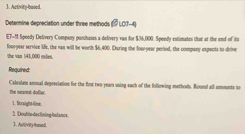 Activity-based. 
Determine depreciation under three methods (5 Lo x a 
E7-11 Speedy Delivery Company purchases a delivery van for $36,000. Speedy estimates that at the end of its 
four-year service life, the van will be worth $6,400. During the four-year period, the company expects to drive 
the van 148,000 miles. 
Required: 
Calculate annual depreciation for the first two years using each of the following methods. Round all amounts to 
the nearest dollar. 
1. Straight-line. 
2. Double-declining-balance. 
3. Activity-based.