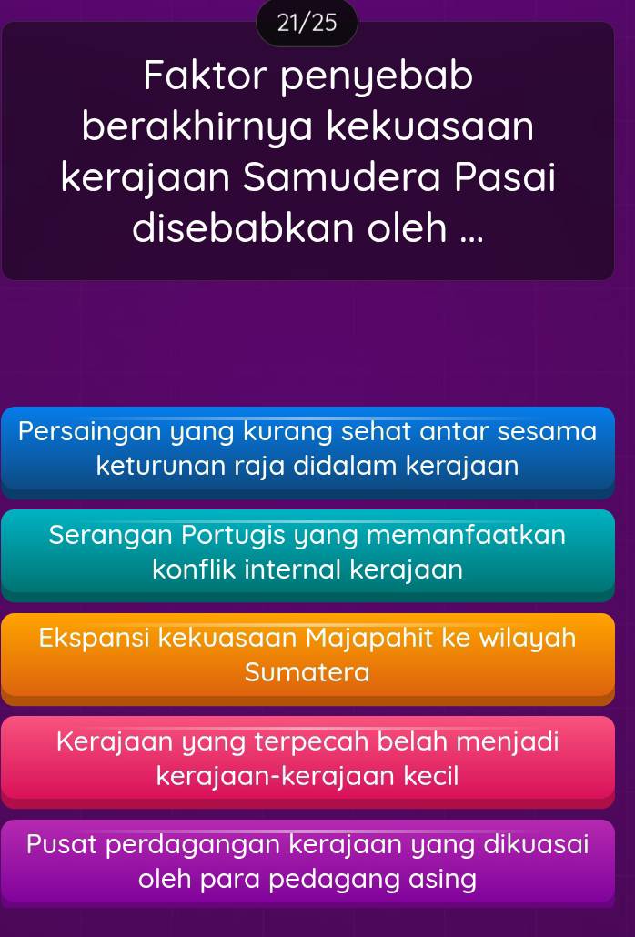 21/25
Faktor penyebab
berakhirnya kekuasaan
kerajaan Samudera Pasai
disebabkan oleh ...
Persaingan yang kurang sehat antar sesama
keturunan raja didalam kerajaan
Serangan Portugis yang memanfaatkan
konflik internal kerajaan
Ekspansi kekuasaan Majapahit ke wilayah
Sumatera
Kerajaan yang terpecah belah menjadi
kerajaan-kerajaan kecil
Pusat perdagangan kerajaan yang dikuasai
oleh para pedagang asing