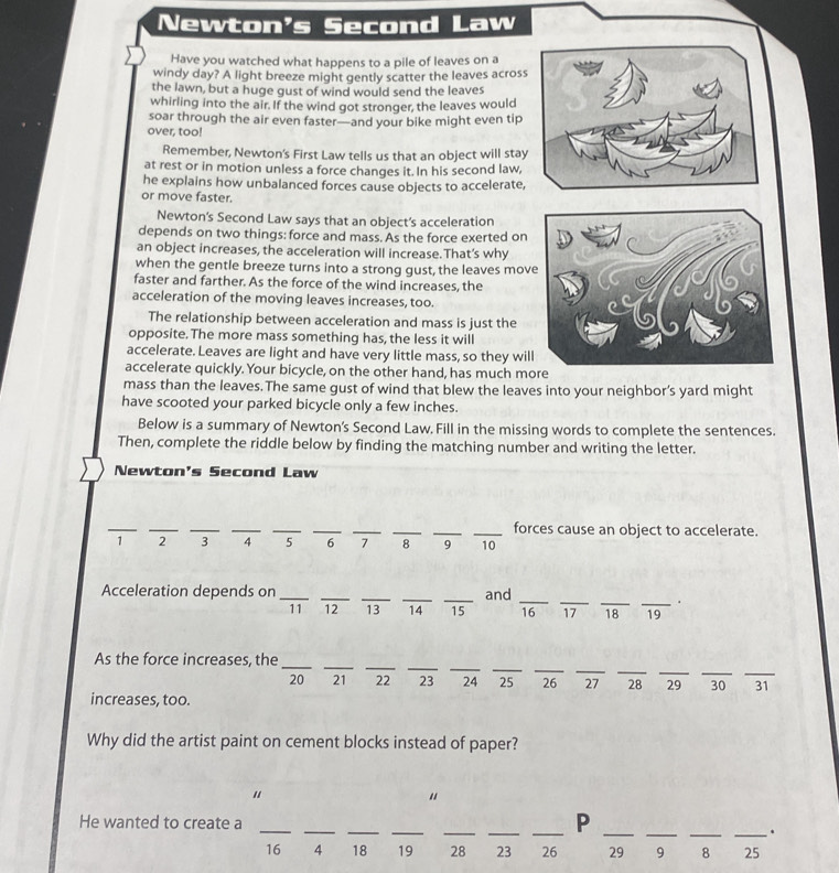 Newton's Second Law 
Have you watched what happens to a pile of leaves on a 
windy day? A light breeze might gently scatter the leaves across 
the lawn, but a huge gust of wind would send the leaves 
whirling into the air. If the wind got stronger, the leaves would 
soar through the air even faster—and your bike might even tip 
over, too! 
Remember, Newton's First Law tells us that an object will stay 
at rest or in motion unless a force changes it. In his second law, 
he explains how unbalanced forces cause objects to accelerate, 
or move faster. 
Newton's Second Law says that an object’s acceleration 
depends on two things: force and mass. As the force exerted on 
an object increases, the acceleration will increase.That’s why 
when the gentle breeze turns into a strong gust, the leaves mov 
faster and farther. As the force of the wind increases, the 
acceleration of the moving leaves increases, too. 
The relationship between acceleration and mass is just the 
opposite. The more mass something has, the less it will 
accelerate. Leaves are light and have very little mass, so they wil 
accelerate quickly. Your bicycle, on the other hand, has much mo 
mass than the leaves.The same gust of wind that blew the leaves into your neighbor's yard might 
have scooted your parked bicycle only a few inches. 
Below is a summary of Newton's Second Law, Fill in the missing words to complete the sentences. 
Then, complete the riddle below by finding the matching number and writing the letter. 
Newton's Second Law 
__ 
__ 
__ 
__ 
_ 
_forces cause an object to accelerate.
1 ₹2 3 4 5 6 7 8 9 10
Acceleration depends on _____and _ 16 17 18 _ _ 19.
11 12 13 14
_ 
_ 
__ 
__ 
_ 
_ 
_ 
__ 
_ 
As the force increases, the
20 21 22 23 ₹24 25 26 27 28 29 30 31
increases, too. 
Why did the artist paint on cement blocks instead of paper? 
" 
" 
P 
He wanted to create a ___________.
16 4 18 19 28 23 26 29 9 8 25