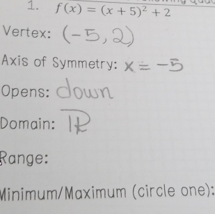 f(x)=(x+5)^2+2
Vertex: 
Axis of Symmetry: 
Opens: 
Domain: 
Range: 
Minimum/Maximum (circle one):