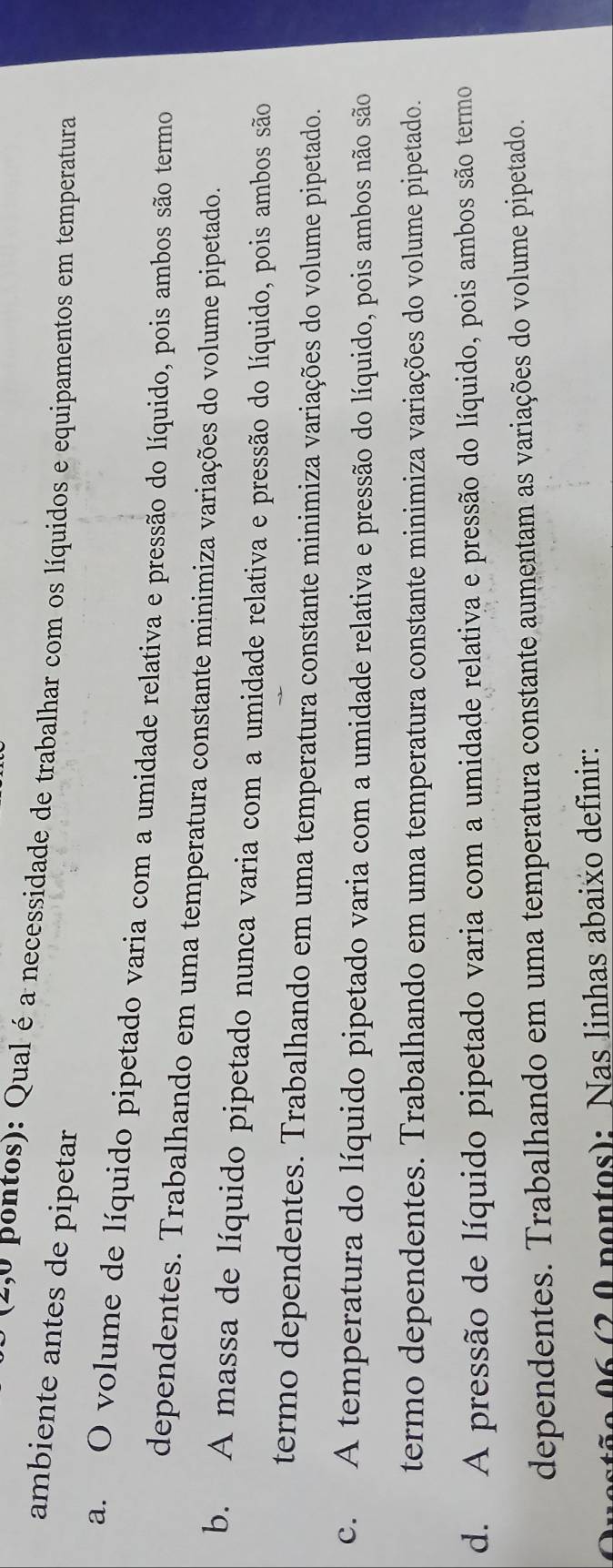 (4,º pontos): Qual é a necessidade de trabalhar com os líquidos e equipamentos em temperatura
ambiente antes de pipetar
a. O volume de líquido pipetado varia com a umidade relativa e pressão do líquido, pois ambos são termo
dependentes. Trabalhando em uma temperatura constante minimiza variações do volume pipetado.
b. A massa de líquido pipetado nunca varia com a umidade relativa e pressão do líquido, pois ambos são
termo dependentes. Trabalhando em uma temperatura constante minimiza variações do volume pipetado.
c. A temperatura do líquido pipetado varia com a umidade relativa e pressão do líquido, pois ambos não são
termo dependentes. Trabalhando em uma temperatura constante minimiza variações do volume pipetado.
d. A pressão de líquido pipetado varia com a umidade relativa e pressão do líquido, pois ambos são termo
dependentes. Trabalhando em uma temperatura constante aumentam as variações do volume pipetado.
ão 06 (2 0 pontos): Nas linhas abaixo definir: