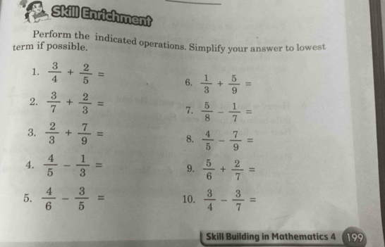 Skill Enrichment 
Perform the indicated operations. Simplify your answer to lowest 
term if possible. 
1.  3/4 + 2/5 =
6.  1/3 + 5/9 =
2.  3/7 + 2/3 =
7.  5/8 - 1/7 =
3.  2/3 + 7/9 = 8.  4/5 - 7/9 =
4.  4/5 - 1/3 = 9.  5/6 + 2/7 =
5.  4/6 - 3/5 = 10.  3/4 - 3/7 =
Skill Building in Mathematics 4 199