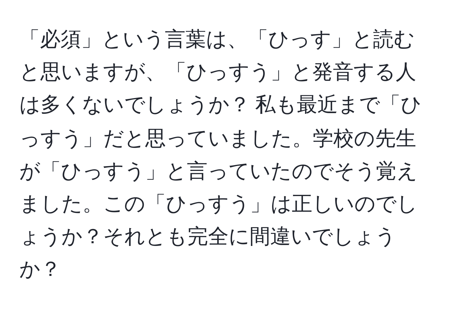 「必須」という言葉は、「ひっす」と読むと思いますが、「ひっすう」と発音する人は多くないでしょうか？ 私も最近まで「ひっすう」だと思っていました。学校の先生が「ひっすう」と言っていたのでそう覚えました。この「ひっすう」は正しいのでしょうか？それとも完全に間違いでしょうか？