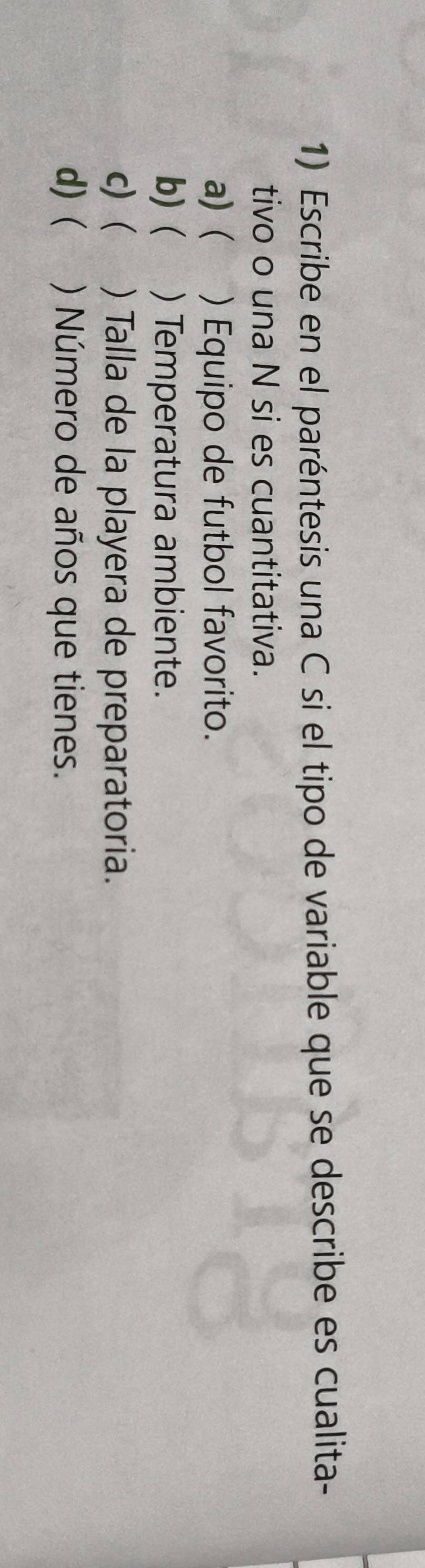 Escribe en el paréntesis una C si el tipo de variable que se describe es cualita- 
tivo o una N si es cuantitativa. 
a)( ) Equipo de futbol favorito. 
b) ( ) Temperatura ambiente. 
c) y h ) Talla de la playera de preparatoria. 
d) ( ) Número de años que tienes.