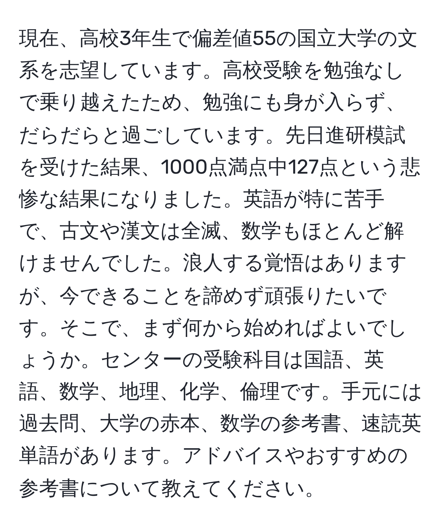 現在、高校3年生で偏差値55の国立大学の文系を志望しています。高校受験を勉強なしで乗り越えたため、勉強にも身が入らず、だらだらと過ごしています。先日進研模試を受けた結果、1000点満点中127点という悲惨な結果になりました。英語が特に苦手で、古文や漢文は全滅、数学もほとんど解けませんでした。浪人する覚悟はありますが、今できることを諦めず頑張りたいです。そこで、まず何から始めればよいでしょうか。センターの受験科目は国語、英語、数学、地理、化学、倫理です。手元には過去問、大学の赤本、数学の参考書、速読英単語があります。アドバイスやおすすめの参考書について教えてください。