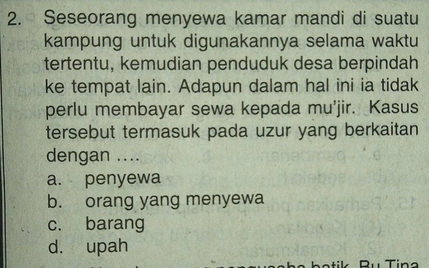 Seseorang menyewa kamar mandi di suatu
kampung untuk digunakannya selama waktu
tertentu, kemudian penduduk desa berpindah
ke tempat lain. Adapun dalam hal ini ia tidak
perlu membayar sewa kepada mu'jir. Kasus
tersebut termasuk pada uzur yang berkaitan 
dengan ....
a. penyewa
b. orang yang menyewa
c. barang
d. upah
Tn