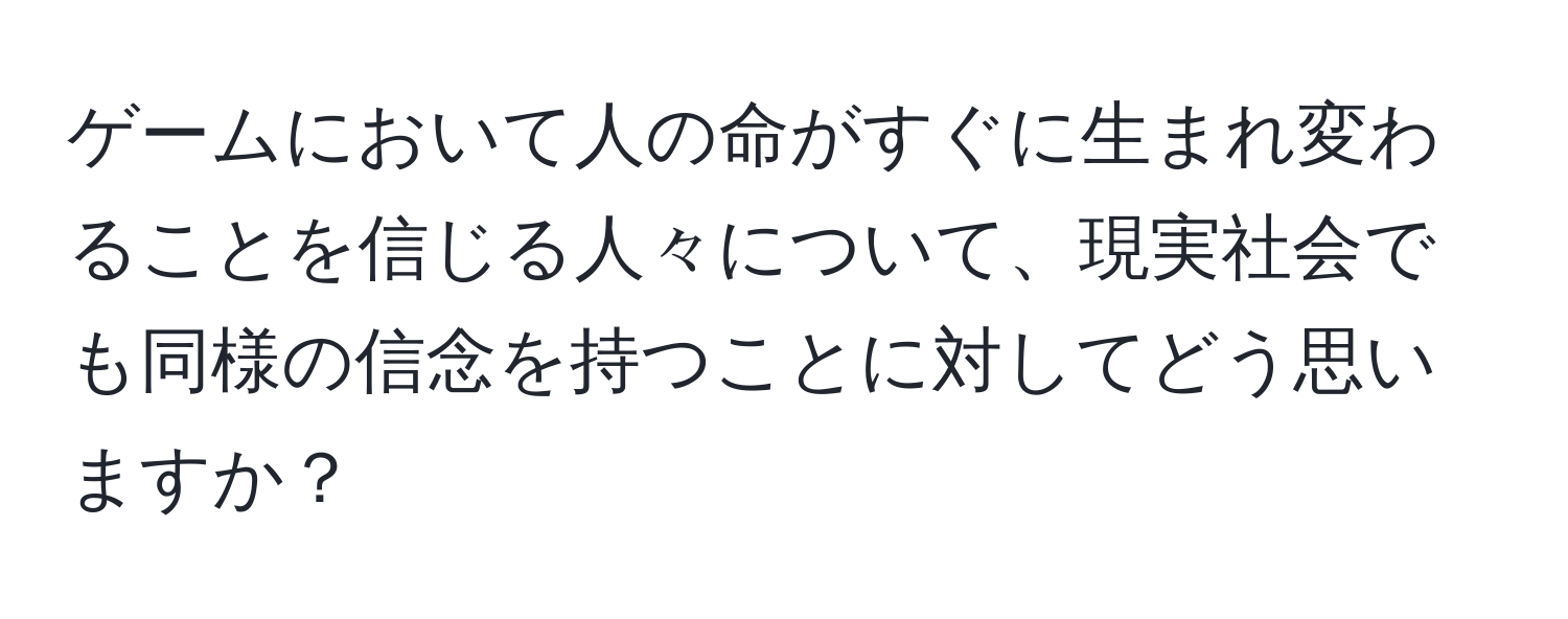 ゲームにおいて人の命がすぐに生まれ変わることを信じる人々について、現実社会でも同様の信念を持つことに対してどう思いますか？