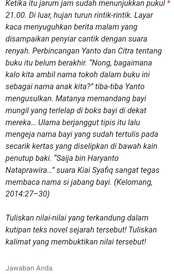 Ketika itu jarum jam sudah menunjukkan pukul *
21.00. Di luar, hujan turun rintik-rintik. Layar 
kaca menyuguhkan berita malam yang 
disampaikan penyiar cantik dengan suara 
renyah. Perbincangan Yanto dan Citra tentang 
buku itu belum berakhir. “Nong, bagaimana 
kalo kita ambil nama tokoh dalam buku ini 
sebagai nama anak kita?” tiba-tiba Yanto 
mengusulkan. Matanya memandang bayi 
mungil yang terlelap di boks bayi di dekat 
mereka... Ulama berjanggut tipis itu lalu 
mengeja nama bayi yang sudah tertulis pada 
secarik kertas yang diselipkan di bawah kain 
penutup baki. “Saija bin Haryanto 
Nataprawira...” suara Kiai Syafiq sangat tegas 
membaca nama si jabang bayi. (Kelomang,
2014:27-30)
Tuliskan nilai-nilai yang terkandung dalam 
kutipan teks novel sejarah tersebut! Tuliskan 
kalimat yang membuktikan nilai tersebut! 
Jawaban Anda