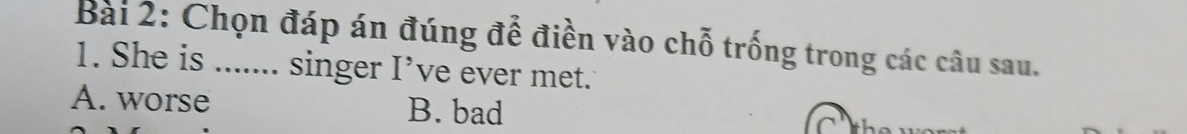 Chọn đáp án đúng để điền vào chỗ trống trong các câu sau.
1. She is ....... singer I’ve ever met.
A. worse B. bad