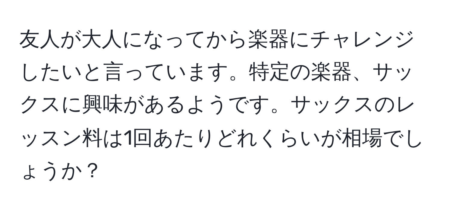 友人が大人になってから楽器にチャレンジしたいと言っています。特定の楽器、サックスに興味があるようです。サックスのレッスン料は1回あたりどれくらいが相場でしょうか？