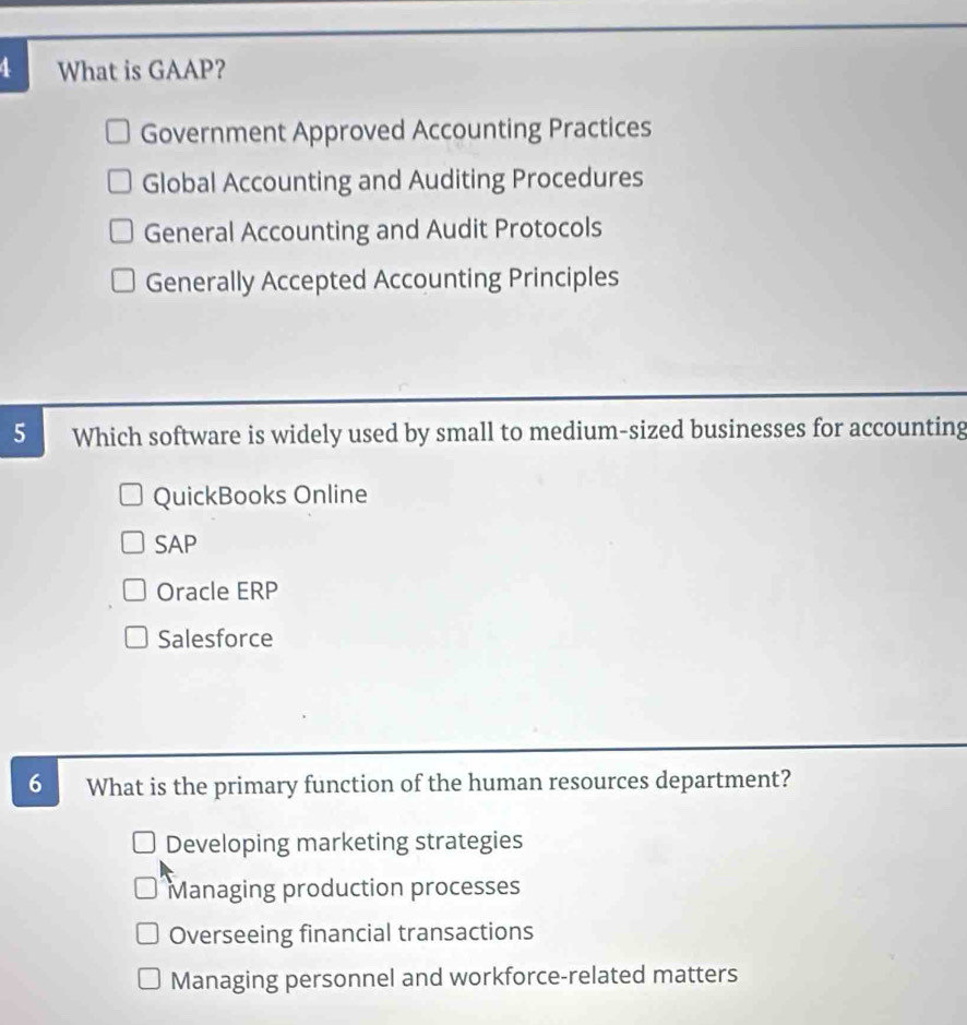 What is GAAP?
Government Approved Accounting Practices
Global Accounting and Auditing Procedures
General Accounting and Audit Protocols
Generally Accepted Accounting Principles
5 Which software is widely used by small to medium-sized businesses for accounting
QuickBooks Online
SAP
Oracle ERP
Salesforce
6 What is the primary function of the human resources department?
Developing marketing strategies
Managing production processes
Overseeing financial transactions
Managing personnel and workforce-related matters