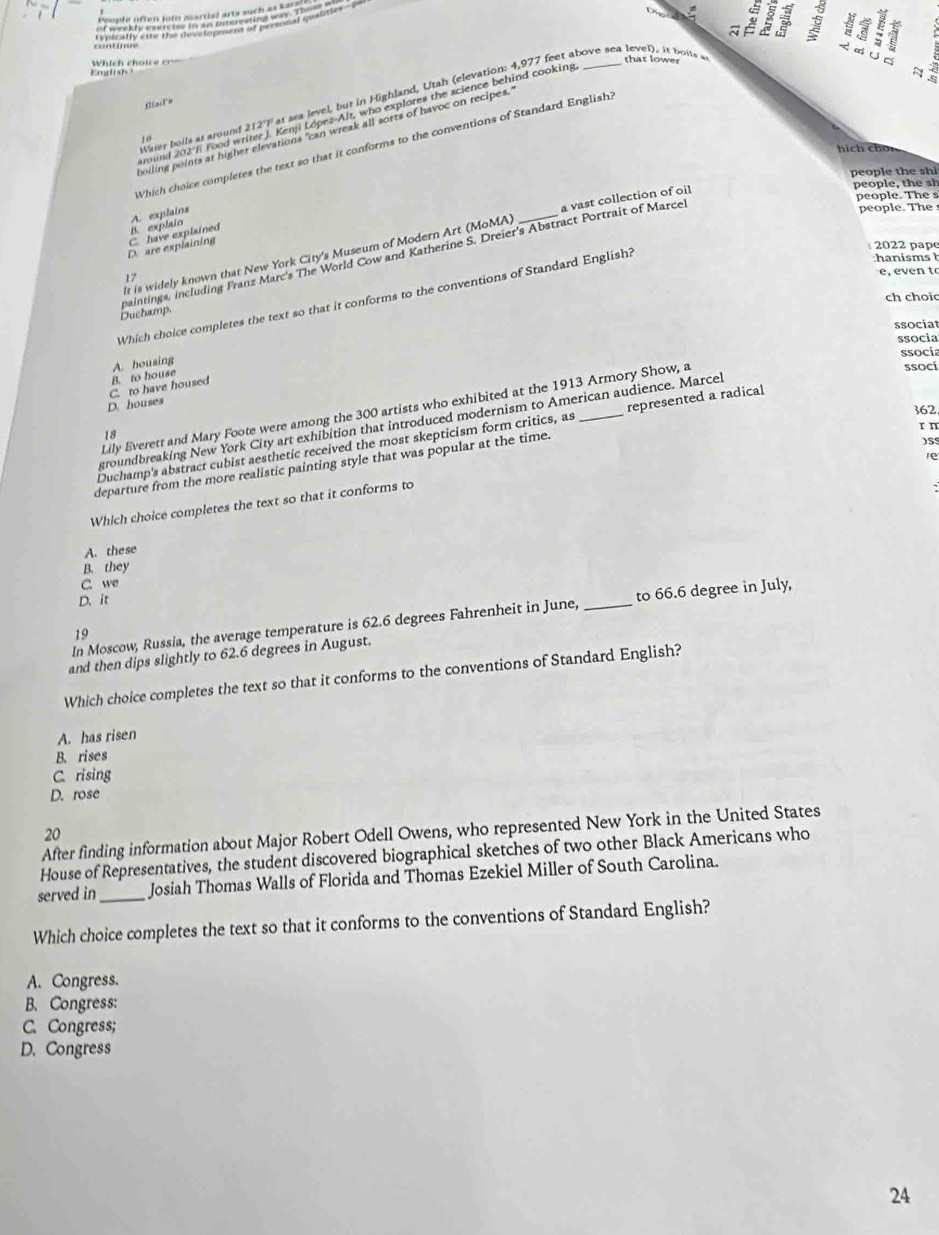 English ? Which choice cr
Water boils at around 212"P at sea level, but in Highland, Utah (elevation: 4,977 feet above sea level), i botts s that lower
C
Biast=
round 202 J Food writer J. Kenji López-Alt, who explores the science behind cooking
N
Which choice completes the text so that it conforms to the conventions of Standard English? d
boiling points at higher elevations "can wreak all sorts of havoc on recipes.
1 0
hí h ch    
people the shi
people, the sh
people. The s
D. explain A. explains
D. are explaining C. have explained
maintings, including Franz Marc's The World Cow and Katherine S. Dreier's Abstract Portrait of Marcel
people. The 
It is widely known that New York City's Museum of Modern Art (MoMA) _a vast collection of oil
2022 pape
:hanisms  h
e, even to
17
Which choice completes the text so that it conforms to the conventions of Standard English?
ch choic
Duchamp.
ssocia
ssocia
ssocía
A. housing
D. houses C. to have housed B. to house
Lily Everett and Mary Foote were among the 300 artists who exhibited at the 1913 Armory Show, a
ssocí
362
groundbreaking New York City art exhibition that introduced modernism to American audience. Marcel
r n
18
Duchamp's abstract cubist aesthetic received the most skepticism form critics, as _represented a radical
)SS
re
departure from the more realistic painting style that was popular at the time.
Which choice completes the text so that it conforms to
A. these
B. they
C. we
D. it
In Moscow, Russia, the average temperature is 62.6 degrees Fahrenheit in June, _to 66.6 degree in July,
19
and then dips slightly to 62.6 degrees in August.
Which choice completes the text so that it conforms to the conventions of Standard English?
A. has risen
B. rises
C. rising
D. rose
After finding information about Major Robert Odell Owens, who represented New York in the United States
20
House of Representatives, the student discovered biographical sketches of two other Black Americans who
served in _Josiah Thomas Walls of Florida and Thomas Ezekiel Miller of South Carolina.
Which choice completes the text so that it conforms to the conventions of Standard English?
A. Congress.
B. Congress:
C. Congress;
D. Congress
24