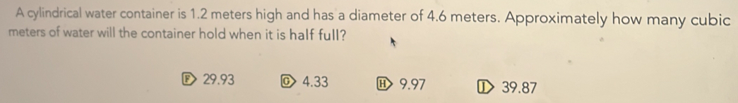 A cylindrical water container is 1.2 meters high and has a diameter of 4.6 meters. Approximately how many cubic
meters of water will the container hold when it is half full?
D 29.93 4.33 9.97 ① 39.87