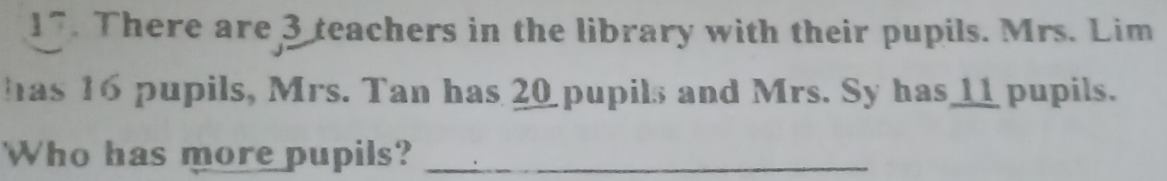 There are 3 teachers in the library with their pupils. Mrs. Lim 
has 16 pupils, Mrs. Tan has 20 pupils and Mrs. Sy has___ pupils. 
Who has more pupils?_