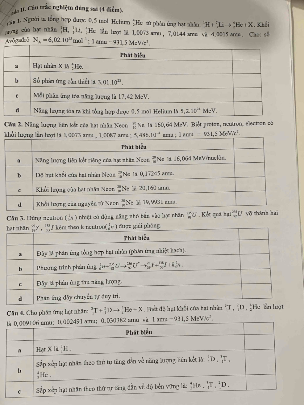 Lân II. Câu trắc nghiệm đúng sai (4 điểm).
Câu 1. Người ta tổng hợp được 0,5 mol Helium He từ phản ứng hạt nhân: _1^(1H+_3^7Lito _2^4He+X. Khối
lượng của hạt nhân _1^1H,_3^7Li,_2^4) He lần lượt là 1,0073 amu , 7,0144 amu và 4,0015 amu. Cho: số
Avôgađrô N_A)=6,02.10^(23)mol^(-1);1amu=931,5MeV/c^2.
Câu 2. Năng lượng liên kết của hạt nhân Neon Ne là 160,64 MeV. Biết proton, neutron, electron có
beginarrayr 20 10endarray
khối 1amu =931,5MeV/c^2.
Câu 3. Dùng neutron beginpmatrix 1_0^(nhiệt có động năng nhỏ bắn vào hạt nhân _(92)^(235)U. Kết quả hạt beginarray)r 235 92endarray U vỡ thành hai
Câu 4. Cho phản ứng hạt nhân: _1^(3T+_1^2Dto _2^4He+X. Biết độ hụt khối của hạt nhân ^3)_1T,_1^(2D,_2^4 He
1amu=931,5MeV/c^2).