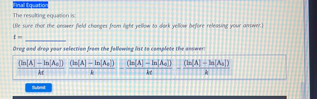 Final Equation 
The resulting equation is: 
(Be sure that the answer field changes from light yellow to dark yellow before releasing your answer.) 
_
t=
Drag and drop your selection from the following list to complete the answer:
frac (ln [A]-ln [A_0])ktfrac (ln [A]-ln [A_0])k-frac (ln [A]-ln [A_0])kt-frac (ln [A]-ln [A_0])k
Submit