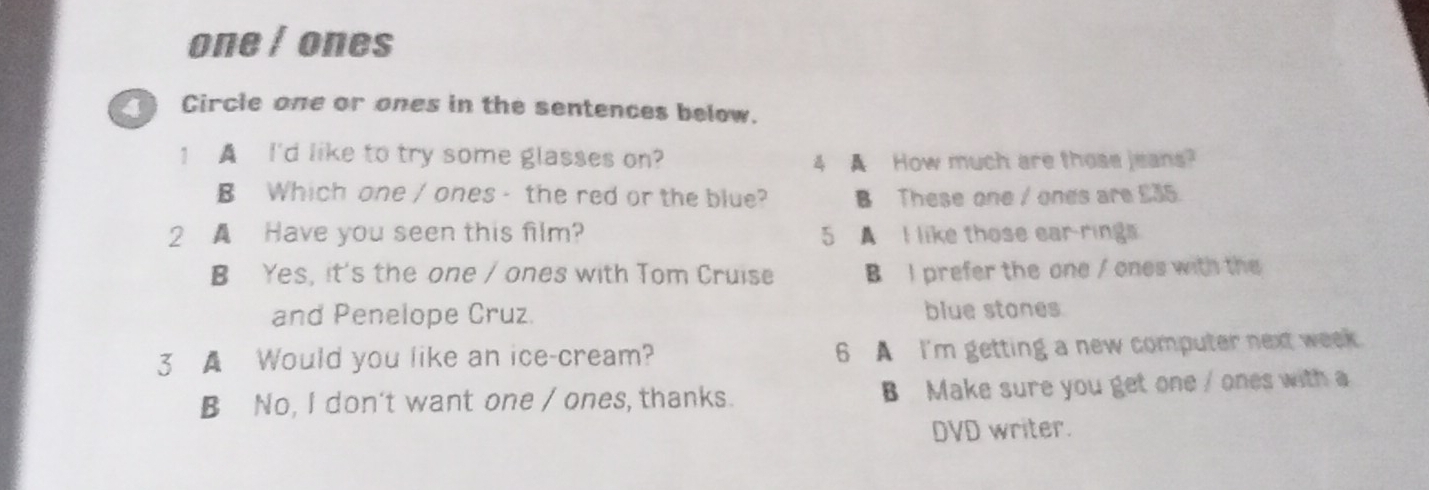 one / ones
4 Circle one or ones in the sentences below.
1 A I'd like to try some glasses on?
4 A How much are those jeans?
B Which one / ones - the red or the blue? B These one / ones are £35.
2 ▲ Have you seen this film? 5 A I like those ear-rings
B Yes, it's the one / ones with Tom Cruise B I prefer the one / ones with the
and Penelope Cruz. blue stones
3 ▲ Would you like an ice-cream? 6 A I'm getting a new computer next week.
B No, I don't want one / ones, thanks. B Make sure you get one / ones with a
DVD writer.