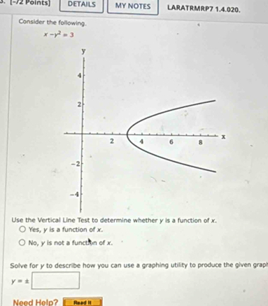 DETAILS MY NOTES LARATRMRP7 1.4.020.
Consider the following.
x-y^2=3
Use the Vertical Line Test to determine whether y is a function of x.
Yes, y is a function of x.
No, y is not a function of x.
Solve for y to describe how you can use a graphing utility to produce the given grap!
y=± □
Need Help? Read it