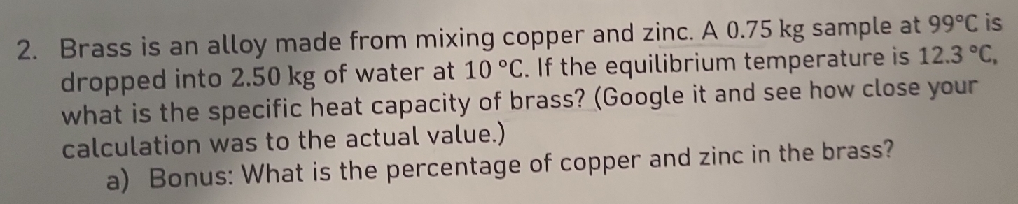 Brass is an alloy made from mixing copper and zinc. A 0.75 kg sample at 99°C is 
dropped into 2.50 kg of water at 10°C. If the equilibrium temperature is 12.3°C, 
what is the specific heat capacity of brass? (Google it and see how close your 
calculation was to the actual value.) 
a) Bonus: What is the percentage of copper and zinc in the brass?