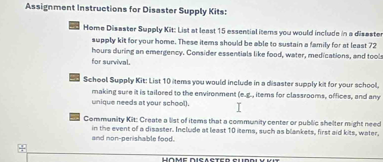 Assignment Instructions for Disaster Supply Kits: 
Home Disaster Supply Kit: List at least 15 essential items you would include in a disaster 
supply kit for your home. These items should be able to sustain a family for at least 72
hours during an emergency. Consider essentials like food, water, medications, and tools 
for survival. 
School Supply Kit: List 10 items you would include in a disaster supply kit for your school, 
making sure it is tailored to the environment (e.g., items for classrooms, offices, and any 
unique needs at your school). 
a Community Kit: Create a list of items that a community center or public shelter might need 
in the event of a disaster. Include at least 10 items, such as blankets, first aid kits, water, 
and non-perishable food. 
Höme Disaster Sudrlý