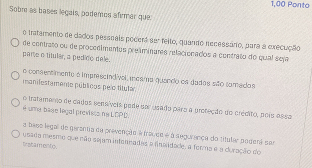 1,00 Ponto
Sobre as bases legais, podemos afirmar que:
o tratamento de dados pessoais poderá ser feito, quando necessário, para a execução
de contrato ou de procedimentos preliminares relacionados a contrato do qual seja
parte o titular, a pedido dele.
o consentimento é imprescindível, mesmo quando os dados são tornados
manifestamente públicos pelo titular.
o tratamento de dados sensíveis pode ser usado para a proteção do crédito, pois essa
é uma base legal prevista na LGPD.
a base legal de garantia da prevenção à fraude e à segurança do titular poderá ser
tratamento. usada mesmo que não sejam informadas a finalidade, a forma e a duração do