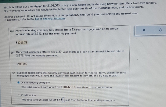 Nicole is taking out a mortgage for $156,000 to buy a new house and is deciding between the offers from two lenders.
She wants to know which one would be the better deal over the life of the mortgage loan, and by how much.
Answer each part. Do not round intermediate computations, and round your answers to the nearest cent.
If necessary, refer to the list of financial formulas.
(a) An online lending company has offered her a 15-year mortgage lan at an annual ×
interest rate of 5.3%. Find the monthly payment.
$1211.76
(b) Her credit union has offered her a 30-year mortgage loan at an annual interest rate of
2.6%. Find the monthly payment.
$911.88
(c) Suppose Nicole pays the monthly payment each month for the full term. Which lender's
mortgage loan would have the lowest total amount to pay off, and by how much?
Online lending company
The total amount paid would be $110763.12 less than to the credit union.
Credit union
The total amount paid would be $□ less than to the online lending company.