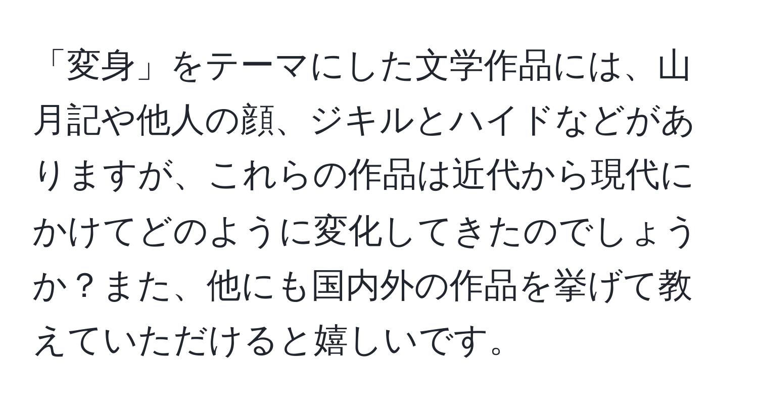 「変身」をテーマにした文学作品には、山月記や他人の顔、ジキルとハイドなどがありますが、これらの作品は近代から現代にかけてどのように変化してきたのでしょうか？また、他にも国内外の作品を挙げて教えていただけると嬉しいです。